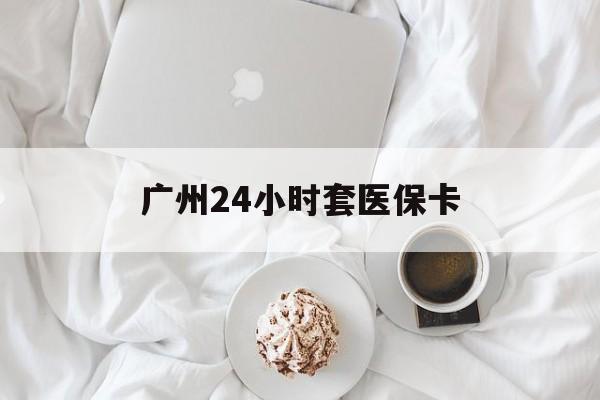 邵阳广州24小时套医保卡(广州哪里有套医保卡地方)