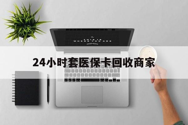 邵阳24小时套医保卡回收商家(医保取现24小时微信)