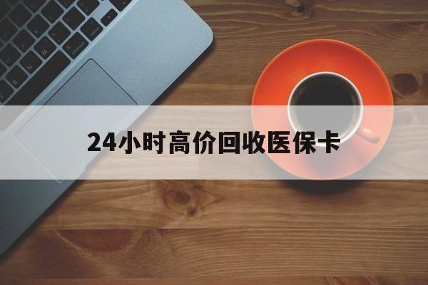 邵阳24小时高价回收医保卡(24小时高价回收医保卡是真的吗)