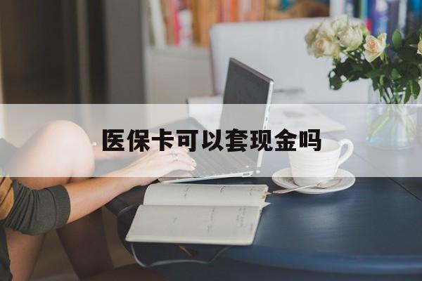 邵阳医保卡可以套现金吗(医保卡钱能套现吗)