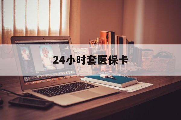 邵阳24小时套医保卡(24小时套医保卡微信的优势)